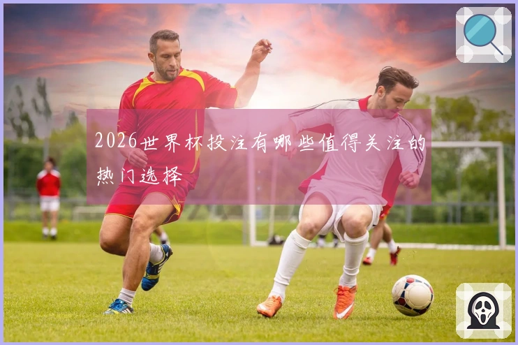 2026世界杯投注有哪些值得关注的热门选择