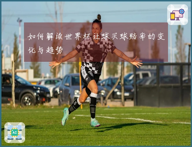 如何解读世界杯让球买球赔率的变化与趋势